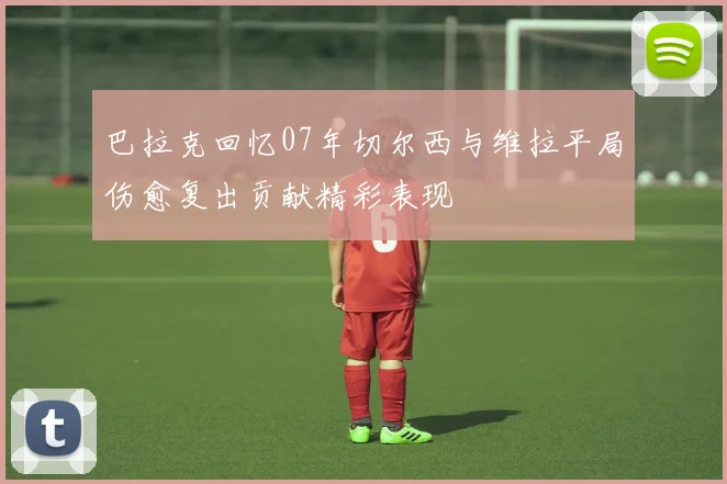 巴拉克回忆07年切尔西与维拉平局伤愈复出贡献精彩表现