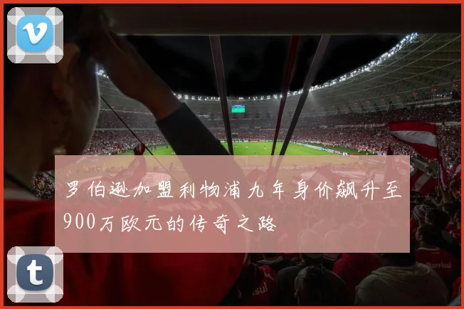 罗伯逊加盟利物浦九年身价飙升至900万欧元的传奇之路