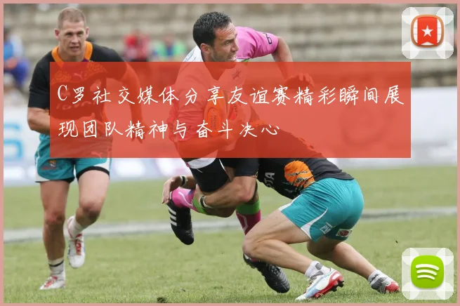 C罗社交媒体分享友谊赛精彩瞬间展现团队精神与奋斗决心