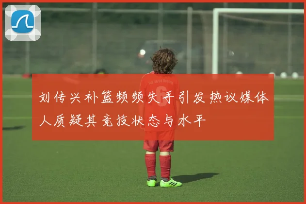 刘传兴补篮频频失手引发热议媒体人质疑其竞技状态与水平