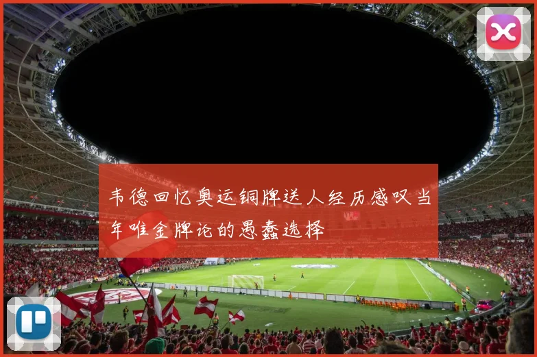 韦德回忆奥运铜牌送人经历感叹当年唯金牌论的愚蠢选择