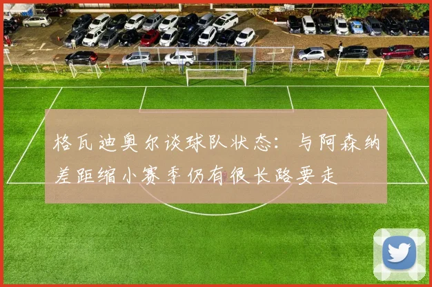 格瓦迪奥尔谈球队状态：与阿森纳差距缩小赛季仍有很长路要走
