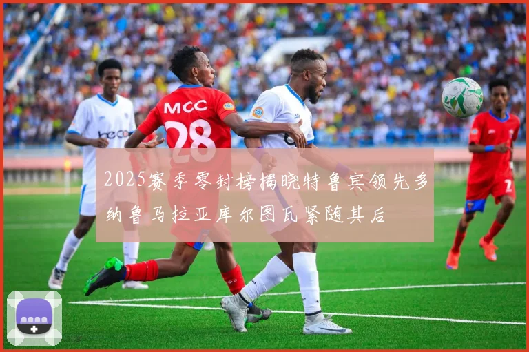 2025赛季零封榜揭晓特鲁宾领先多纳鲁马拉亚库尔图瓦紧随其后