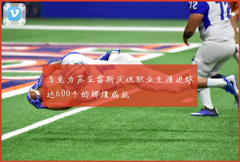 马竞为苏亚雷斯庆祝职业生涯进球达600个的辉煌成就