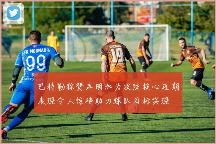 巴特勒称赞库明加为攻防核心近期表现令人惊艳助力球队目标实现