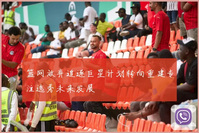 篮网放弃追逐巨星计划转向重建专注选秀未来发展