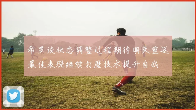 希罗谈状态调整过程期待明天重返最佳表现继续打磨技术提升自我