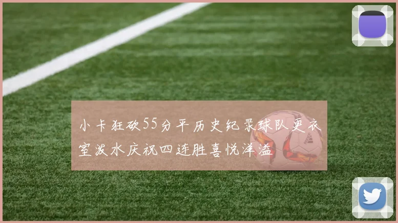 小卡狂砍55分平历史纪录球队更衣室泼水庆祝四连胜喜悦洋溢