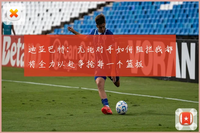 迪亚巴特：无论对手如何阻拦我都将全力以赴争抢每一个篮板