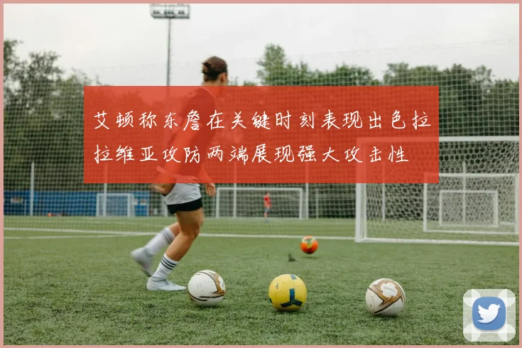艾顿称东詹在关键时刻表现出色拉拉维亚攻防两端展现强大攻击性