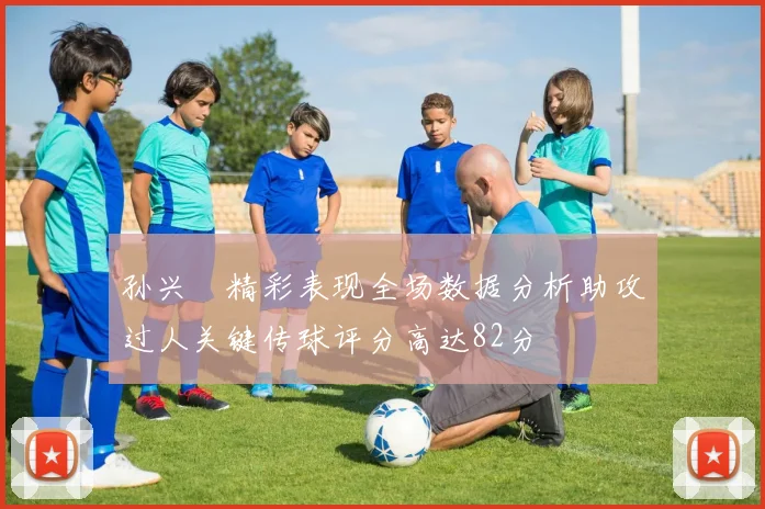 孙兴慜精彩表现全场数据分析助攻过人关键传球评分高达82分