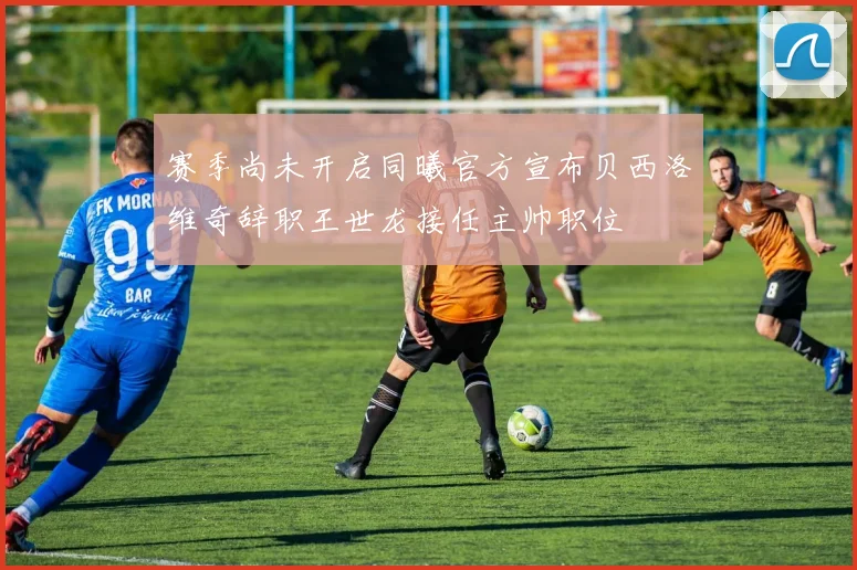 赛季尚未开启同曦官方宣布贝西洛维奇辞职王世龙接任主帅职位