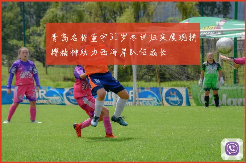 青岛名将董宇31岁冬训归来展现拼搏精神助力西海岸队伍成长