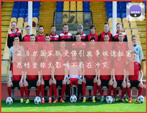 亚马尔国家队受伤引发争议德拉富恩特坚称无影响不存在冲突