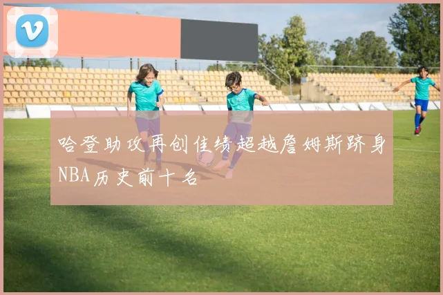 哈登助攻再创佳绩超越詹姆斯跻身NBA历史前十名