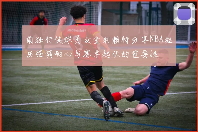 前独行侠球员麦金利赖特分享NBA经历强调耐心与赛季起伏的重要性