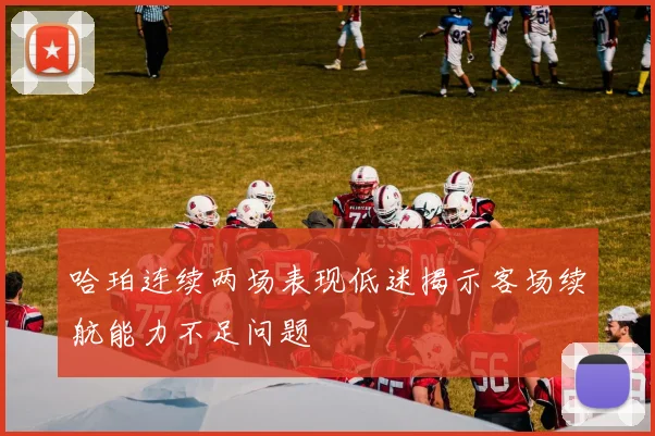 哈珀连续两场表现低迷揭示客场续航能力不足问题