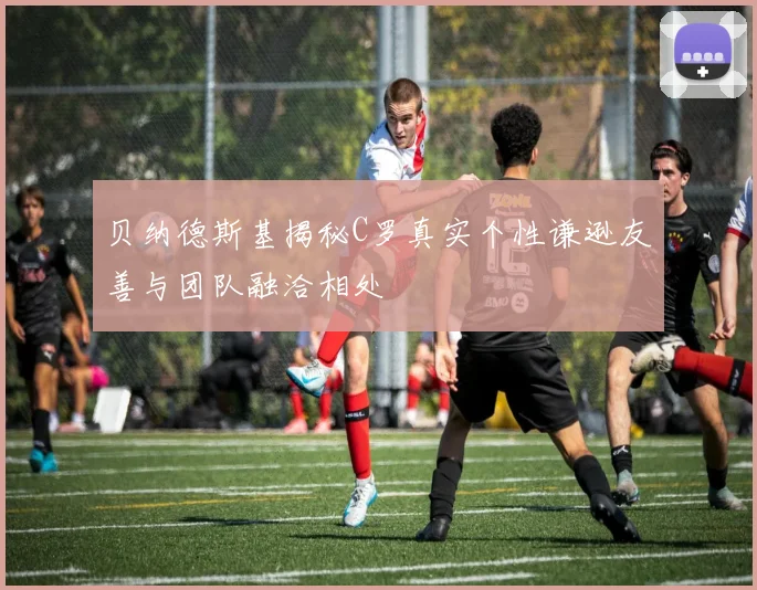 贝纳德斯基揭秘C罗真实个性谦逊友善与团队融洽相处