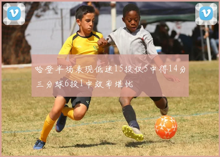 哈登半场表现低迷15投仅5中得14分三分球6投1中效率堪忧
