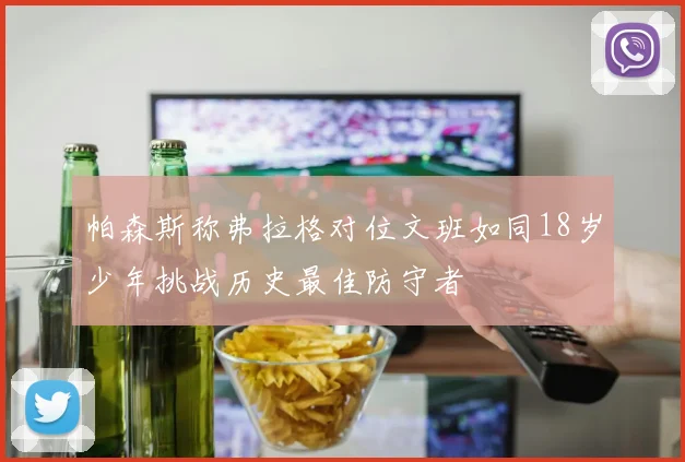 帕森斯称弗拉格对位文班如同18岁少年挑战历史最佳防守者