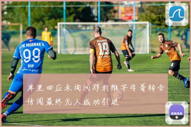 库里回应未询问邓利维字母哥转会传闻最终无人成功引进