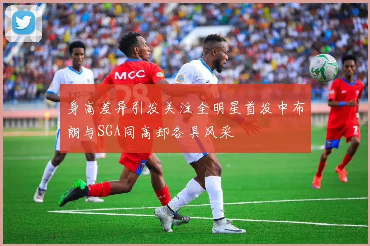 身高差异引发关注全明星首发中布朗与SGA同高却各具风采
