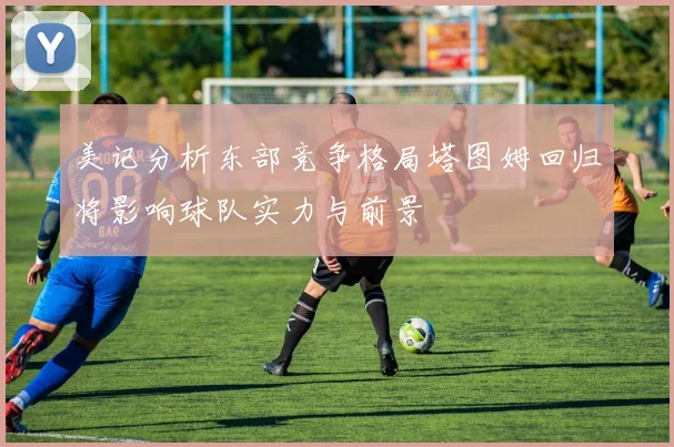 美记分析东部竞争格局塔图姆回归将影响球队实力与前景