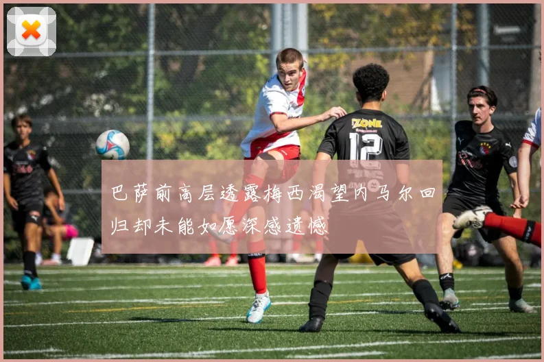 巴萨前高层透露梅西渴望内马尔回归却未能如愿深感遗憾