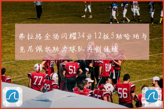 弗拉格全场闪耀34分12板5助哈珀与克尼佩尔助力球队再创佳绩