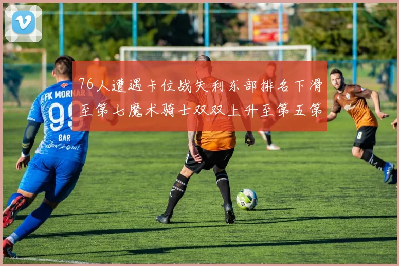 76人遭遇卡位战失利东部排名下滑至第七魔术骑士双双上升至第五第六位