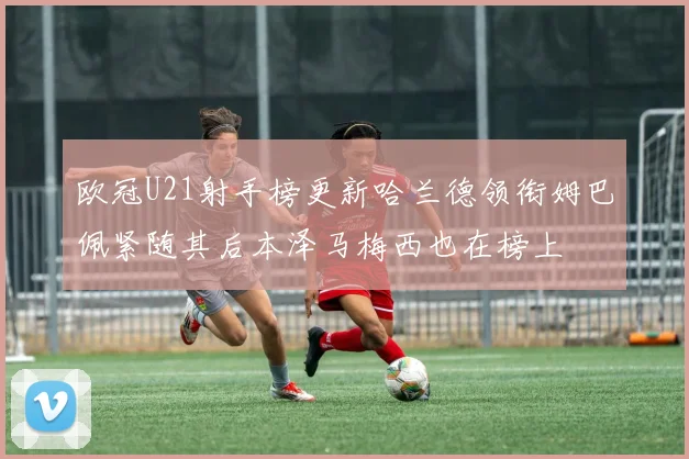 欧冠U21射手榜更新哈兰德领衔姆巴佩紧随其后本泽马梅西也在榜上