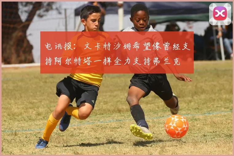 电讯报：文卡特沙姆希望像曾经支持阿尔特塔一样全力支持弗兰克