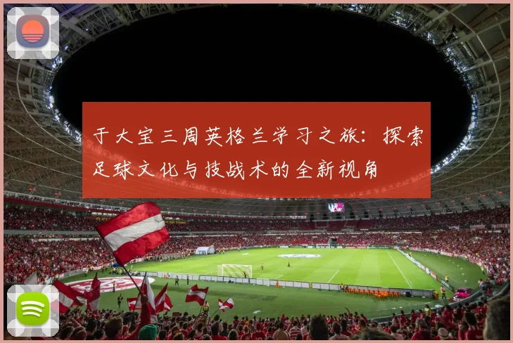 于大宝三周英格兰学习之旅：探索足球文化与技战术的全新视角