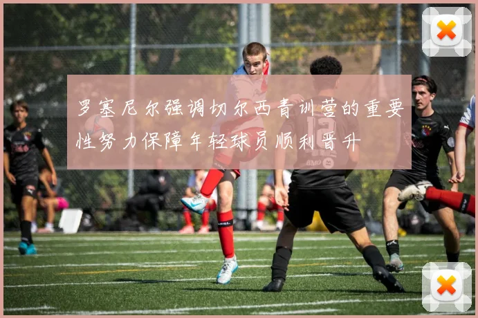 罗塞尼尔强调切尔西青训营的重要性努力保障年轻球员顺利晋升