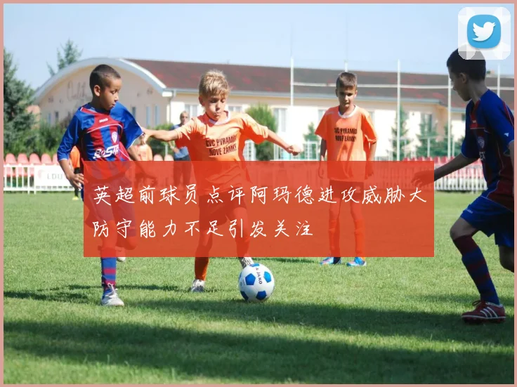 英超前球员点评阿玛德进攻威胁大防守能力不足引发关注