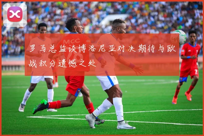 罗马总监谈博洛尼亚对决期待与欧战积分遗憾之处
