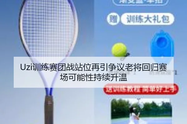 Uzi训练赛团战站位再引争议老将回归赛场可能性持续升温 - leyu